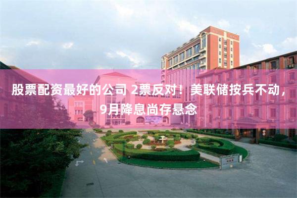 股票配资最好的公司 2票反对！美联储按兵不动，9月降息尚存悬念