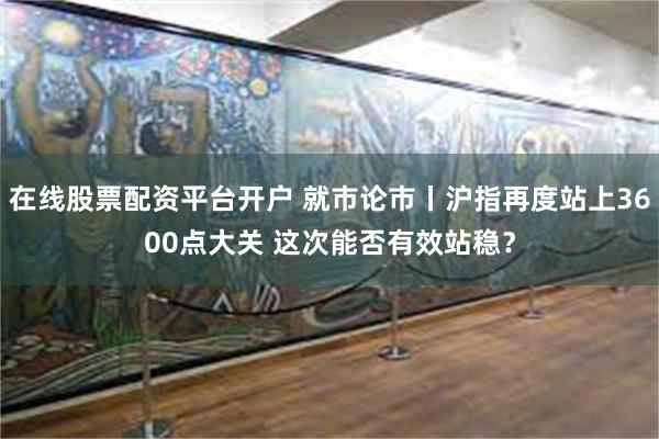 在线股票配资平台开户 就市论市丨沪指再度站上3600点大关 这次能否有效站稳？