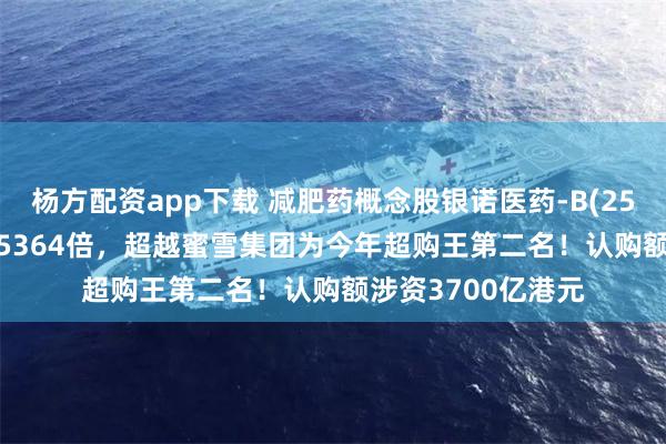 杨方配资app下载 减肥药概念股银诺医药-B(2591.HK)据报超购5364倍，超越蜜雪集团为今年超购王第二名！认购额涉资3700亿港元