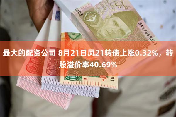 最大的配资公司 8月21日凤21转债上涨0.32%，转股溢价率40.69%