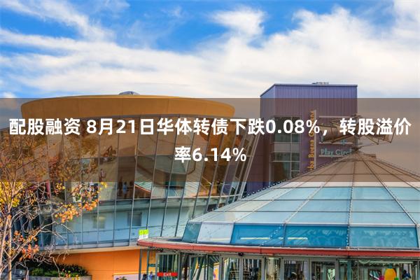 配股融资 8月21日华体转债下跌0.08%，转股溢价率6.14%