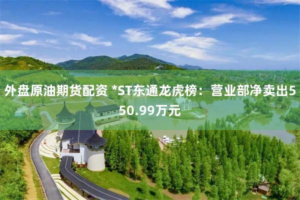 外盘原油期货配资 *ST东通龙虎榜：营业部净卖出550.99万元