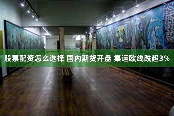 股票配资怎么选择 国内期货开盘 集运欧线跌超3%
